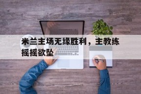 今年会官网-包含米兰主场无缘胜利，主教练摇摇欲坠的词条