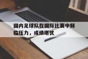 今年会app-包含国内足球队在国际比赛中频临压力，成绩堪忧的词条