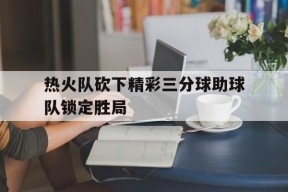 今年会-热火队砍下精彩三分球助球队锁定胜局了吗
