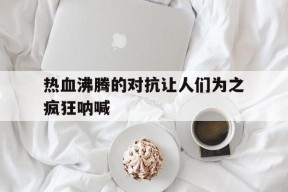 今年会平台-包含热血沸腾的对抗让人们为之疯狂呐喊的词条