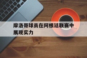 今年会官网-摩洛哥球员在阿根廷联赛中展现实力(摩洛哥球员在阿根廷联赛中展现实力吗)