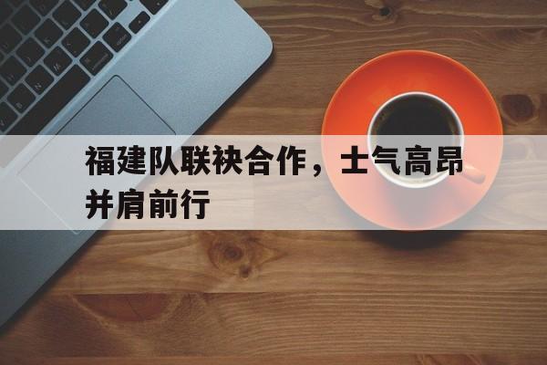 包含福建队联袂合作，士气高昂并肩前行的词条