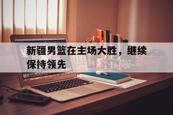 新疆男篮在主场大胜,继续保持领先状态